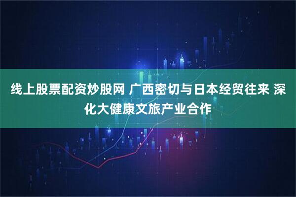 线上股票配资炒股网 广西密切与日本经贸往来 深化大健康文旅产业合作