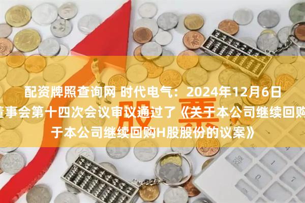 配资牌照查询网 时代电气：2024年12月6日公司召开第七届董事会第十四次会议审议通过了《关于本公司继续回购H股股份的议案》