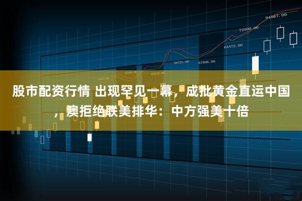股市配资行情 出现罕见一幕，成批黄金直运中国，澳拒绝联美排华：中方强美十倍