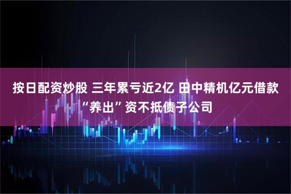 按日配资炒股 三年累亏近2亿 田中精机亿元借款“养出”资不抵债子公司