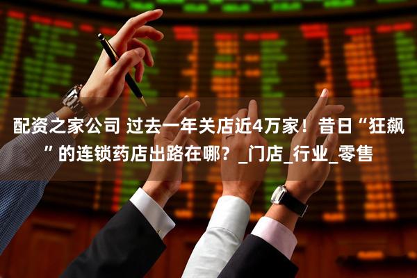 配资之家公司 过去一年关店近4万家！昔日“狂飙”的连锁药店出路在哪？_门店_行业_零售