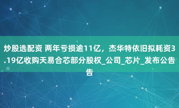 炒股选配资 两年亏损逾11亿，杰华特依旧拟耗资3.19亿收购天易合芯部分股权_公司_芯片_发布公告