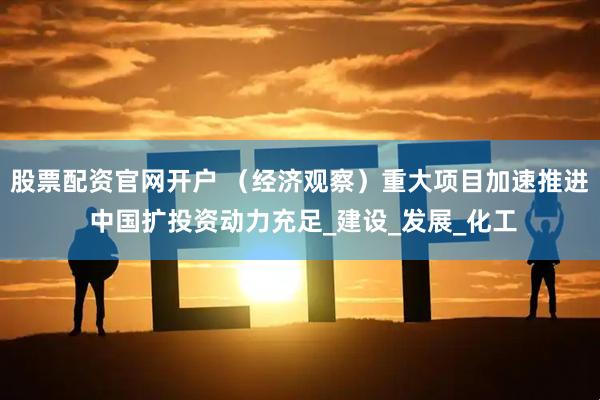 股票配资官网开户 （经济观察）重大项目加速推进 中国扩投资动力充足_建设_发展_化工