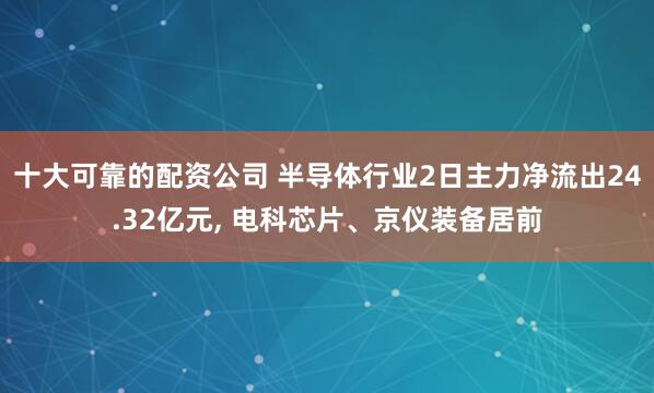 十大可靠的配资公司 半导体行业2日主力净流出24.32亿元, 电科芯片、京仪装备居前