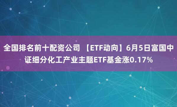 全国排名前十配资公司 【ETF动向】6月5日富国中证细分化工产业主题ETF基金涨0.17%