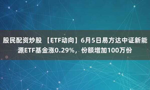 股民配资炒股 【ETF动向】6月5日易方达中证新能源ETF基金涨0.29%，份额增加100万份