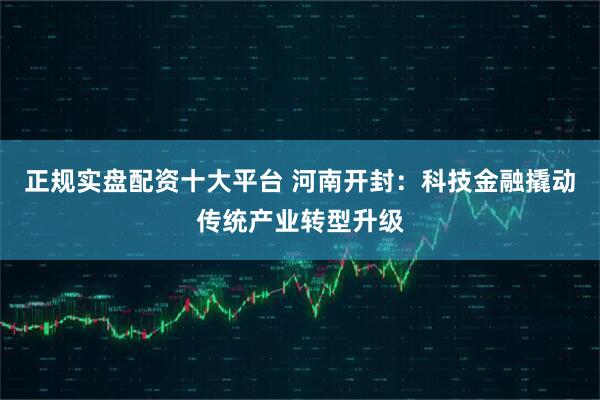 正规实盘配资十大平台 河南开封：科技金融撬动传统产业转型升级