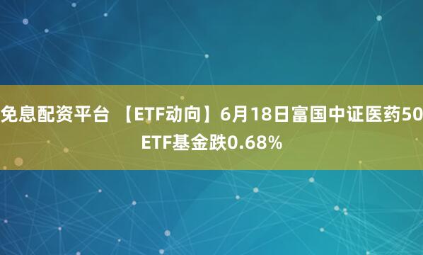 免息配资平台 【ETF动向】6月18日富国中证医药50ETF基金跌0.68%