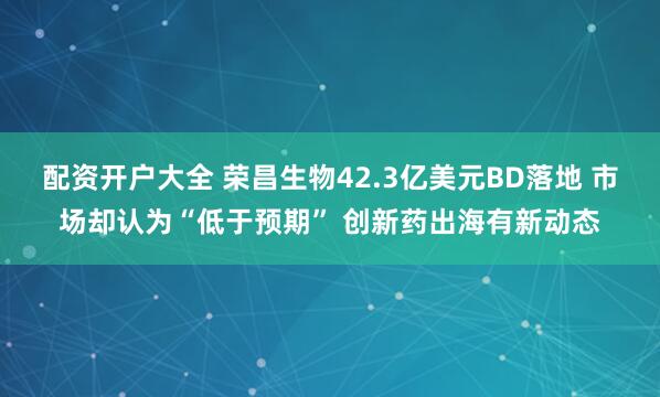配资开户大全 荣昌生物42.3亿美元BD落地 市场却认为“低于预期” 创新药出海有新动态