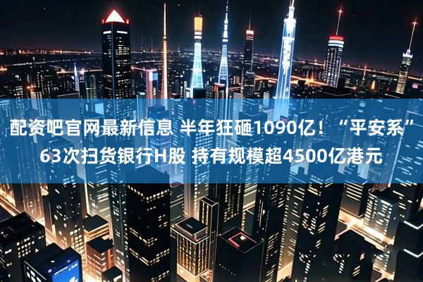 配资吧官网最新信息 半年狂砸1090亿！“平安系”63次扫货银行H股 持有规模超4500亿港元