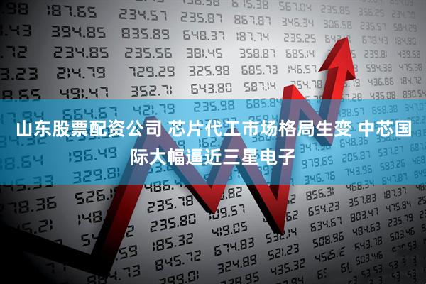 山东股票配资公司 芯片代工市场格局生变 中芯国际大幅逼近三星电子